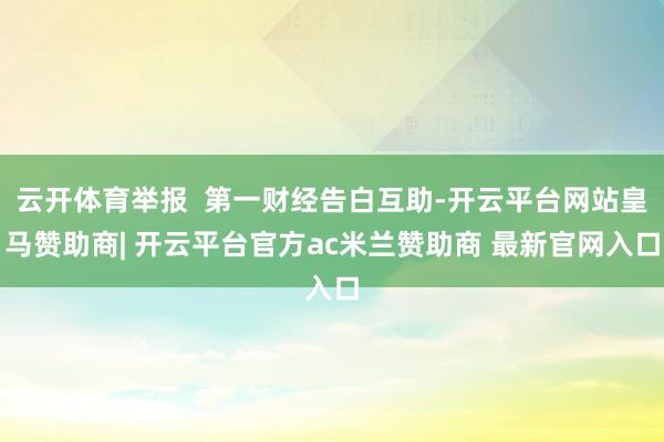 云开体育举报  第一财经告白互助-开云平台网站皇马赞助商| 开云平台官方ac米兰赞助商 最新官网入口