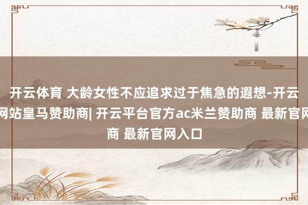开云体育 大龄女性不应追求过于焦急的遐想-开云平台网站皇马赞助商| 开云平台官方ac米兰赞助商 最新官网入口