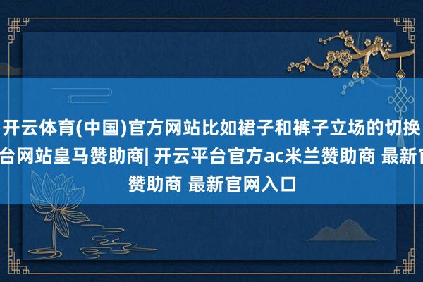 开云体育(中国)官方网站比如裙子和裤子立场的切换-开云平台网站皇马赞助商| 开云平台官方ac米兰赞助商 最新官网入口
