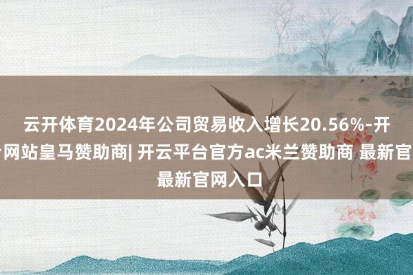 云开体育2024年公司贸易收入增长20.56%-开云平台网站皇马赞助商| 开云平台官方ac米兰赞助商 最新官网入口
