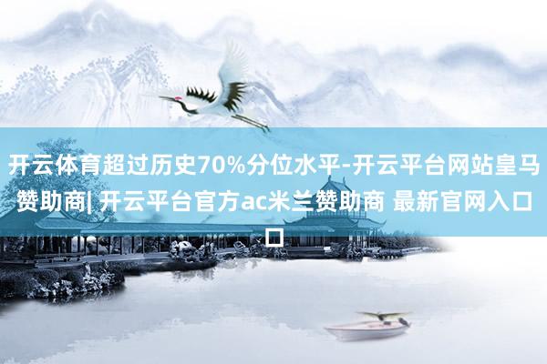 开云体育超过历史70%分位水平-开云平台网站皇马赞助商| 开云平台官方ac米兰赞助商 最新官网入口