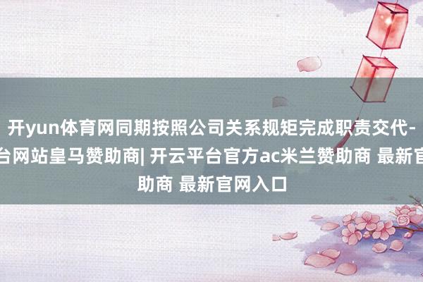 开yun体育网同期按照公司关系规矩完成职责交代-开云平台网站皇马赞助商| 开云平台官方ac米兰赞助商 最新官网入口