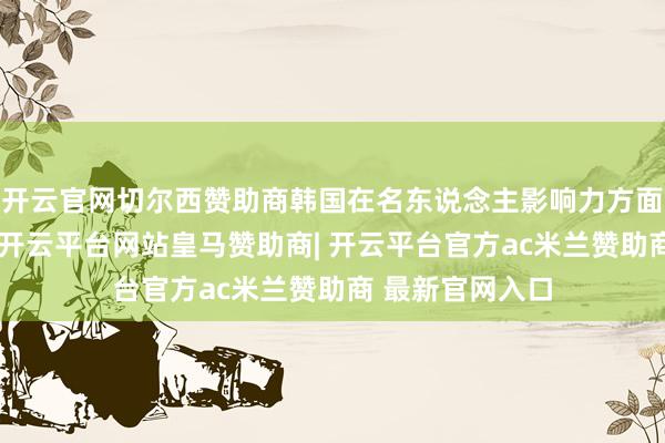 开云官网切尔西赞助商韩国在名东说念主影响力方面名次群众第一-开云平台网站皇马赞助商| 开云平台官方ac米兰赞助商 最新官网入口