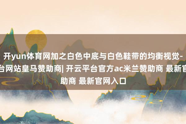 开yun体育网加之白色中底与白色鞋带的均衡视觉-开云平台网站皇马赞助商| 开云平台官方ac米兰赞助商 最新官网入口