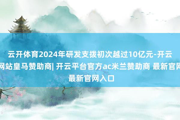 云开体育2024年研发支拨初次越过10亿元-开云平台网站皇马赞助商| 开云平台官方ac米兰赞助商 最新官网入口