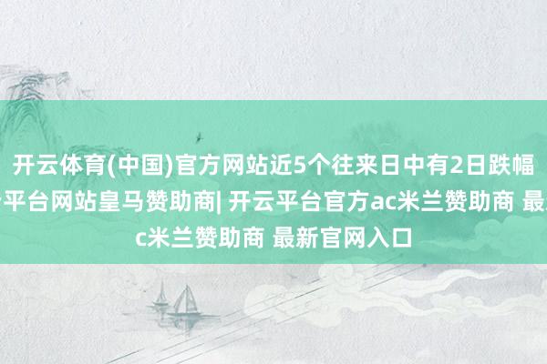 开云体育(中国)官方网站近5个往来日中有2日跌幅超5%-开云平台网站皇马赞助商| 开云平台官方ac米兰赞助商 最新官网入口