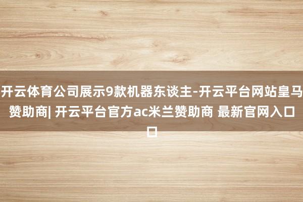 开云体育公司展示9款机器东谈主-开云平台网站皇马赞助商| 开云平台官方ac米兰赞助商 最新官网入口