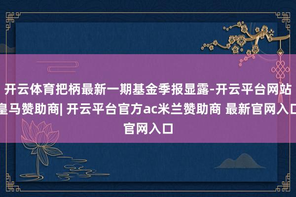 开云体育把柄最新一期基金季报显露-开云平台网站皇马赞助商| 开云平台官方ac米兰赞助商 最新官网入口