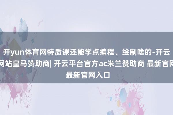 开yun体育网特质课还能学点编程、绘制啥的-开云平台网站皇马赞助商| 开云平台官方ac米兰赞助商 最新官网入口