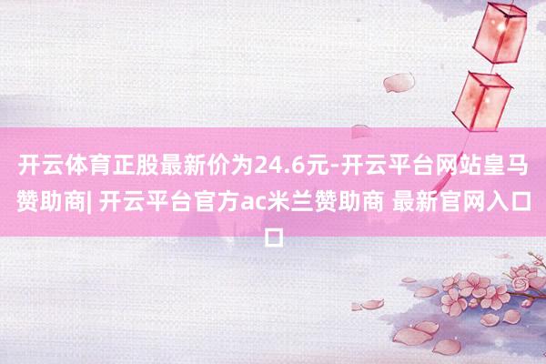 开云体育正股最新价为24.6元-开云平台网站皇马赞助商| 开云平台官方ac米兰赞助商 最新官网入口