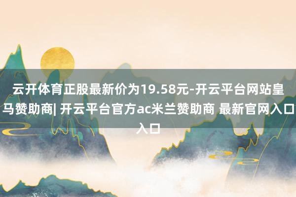 云开体育正股最新价为19.58元-开云平台网站皇马赞助商| 开云平台官方ac米兰赞助商 最新官网入口