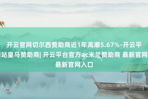 开云官网切尔西赞助商近1年高潮5.67%-开云平台网站皇马赞助商| 开云平台官方ac米兰赞助商 最新官网入口