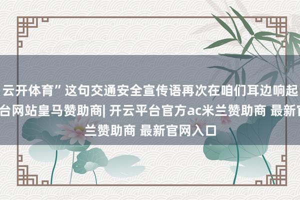 云开体育”这句交通安全宣传语再次在咱们耳边响起-开云平台网站皇马赞助商| 开云平台官方ac米兰赞助商 最新官网入口