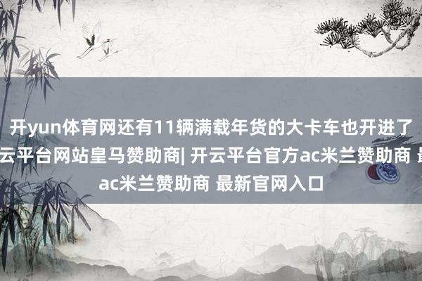 开yun体育网还有11辆满载年货的大卡车也开进了这个村子-开云平台网站皇马赞助商| 开云平台官方ac米兰赞助商 最新官网入口