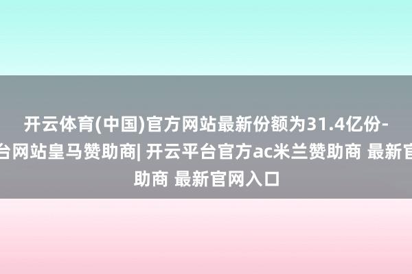 开云体育(中国)官方网站最新份额为31.4亿份-开云平台网站皇马赞助商| 开云平台官方ac米兰赞助商 最新官网入口