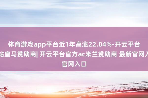 体育游戏app平台近1年高涨22.04%-开云平台网站皇马赞助商| 开云平台官方ac米兰赞助商 最新官网入口