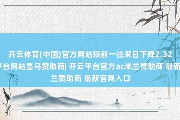 开云体育(中国)官方网站较前一往来日下降2.32%-开云平台网站皇马赞助商| 开云平台官方ac米兰赞助商 最新官网入口