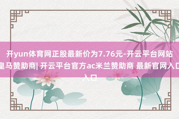 开yun体育网正股最新价为7.76元-开云平台网站皇马赞助商| 开云平台官方ac米兰赞助商 最新官网入口