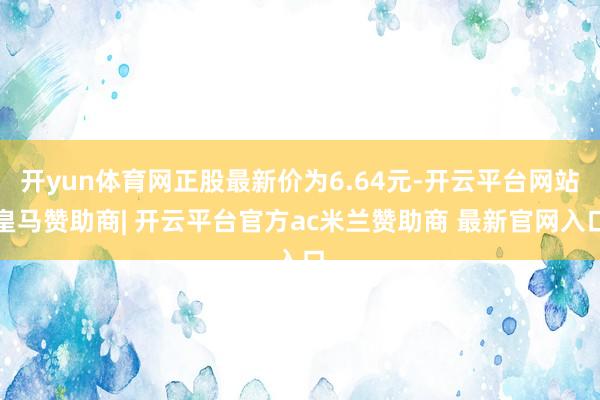 开yun体育网正股最新价为6.64元-开云平台网站皇马赞助商| 开云平台官方ac米兰赞助商 最新官网入口