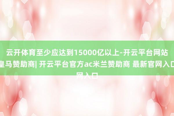 云开体育至少应达到15000亿以上-开云平台网站皇马赞助商| 开云平台官方ac米兰赞助商 最新官网入口