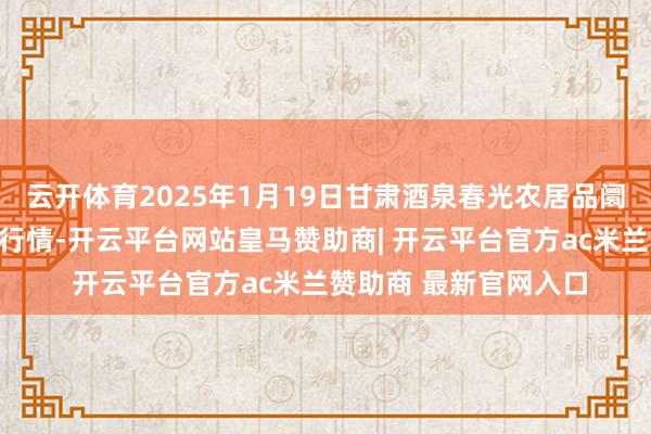 云开体育2025年1月19日甘肃酒泉春光农居品阛阓有限连累公司价钱行情-开云平台网站皇马赞助商| 开云平台官方ac米兰赞助商 最新官网入口