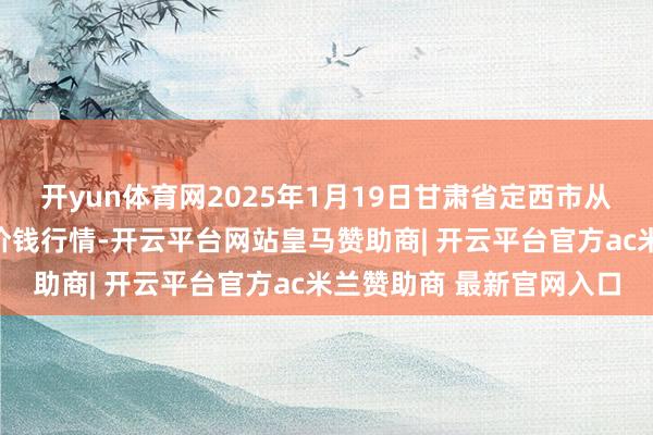 开yun体育网2025年1月19日甘肃省定西市从容马铃薯玄虚往复中心价钱行情-开云平台网站皇马赞助商| 开云平台官方ac米兰赞助商 最新官网入口