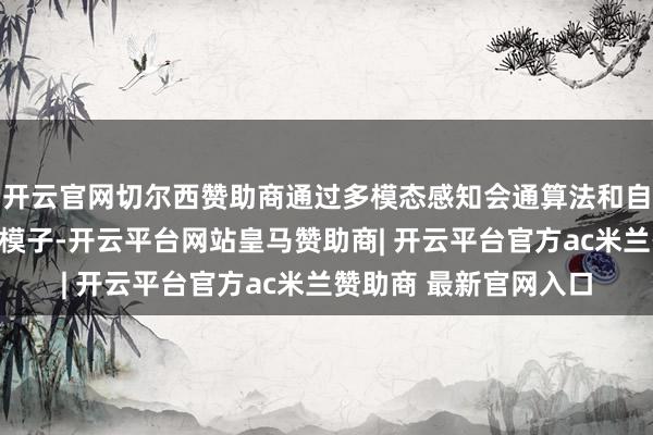 开云官网切尔西赞助商通过多模态感知会通算法和自符合场景的视觉方案模子-开云平台网站皇马赞助商| 开云平台官方ac米兰赞助商 最新官网入口