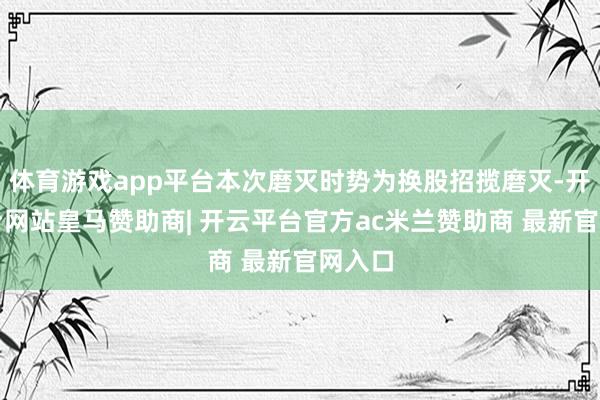 体育游戏app平台本次磨灭时势为换股招揽磨灭-开云平台网站皇马赞助商| 开云平台官方ac米兰赞助商 最新官网入口