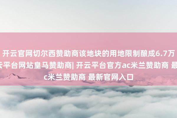 开云官网切尔西赞助商该地块的用地限制酿成6.7万畴昔米-开云平台网站皇马赞助商| 开云平台官方ac米兰赞助商 最新官网入口