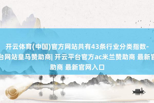 开云体育(中国)官方网站共有43条行业分类指数-开云平台网站皇马赞助商| 开云平台官方ac米兰赞助商 最新官网入口