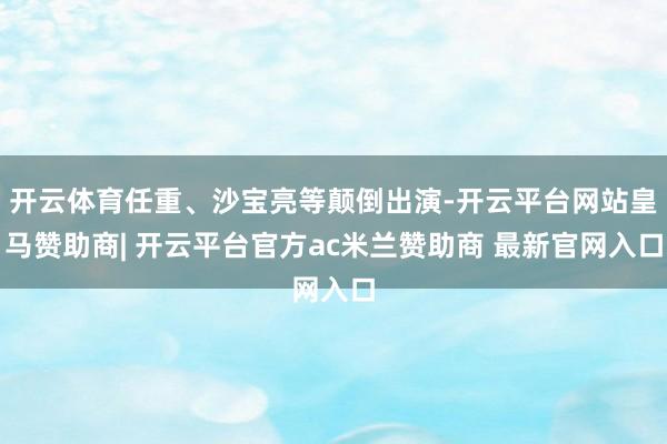 开云体育任重、沙宝亮等颠倒出演-开云平台网站皇马赞助商| 开云平台官方ac米兰赞助商 最新官网入口
