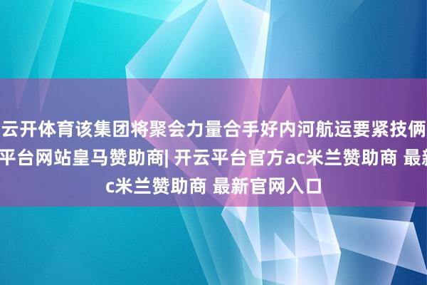 云开体育该集团将聚会力量合手好内河航运要紧技俩开工-开云平台网站皇马赞助商| 开云平台官方ac米兰赞助商 最新官网入口