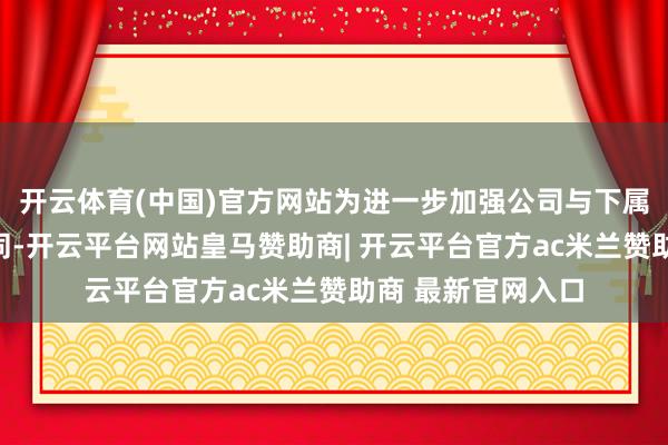 开云体育(中国)官方网站为进一步加强公司与下属公司间的业务协同-开云平台网站皇马赞助商| 开云平台官方ac米兰赞助商 最新官网入口