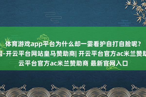 体育游戏app平台为什么却一霎看护自打自脸呢？这主要有四个原因-开云平台网站皇马赞助商| 开云平台官方ac米兰赞助商 最新官网入口