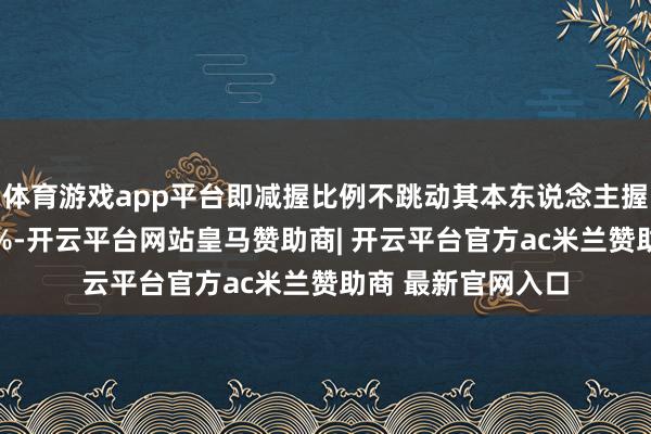 体育游戏app平台即减握比例不跳动其本东说念主握有公司股份的25%-开云平台网站皇马赞助商| 开云平台官方ac米兰赞助商 最新官网入口