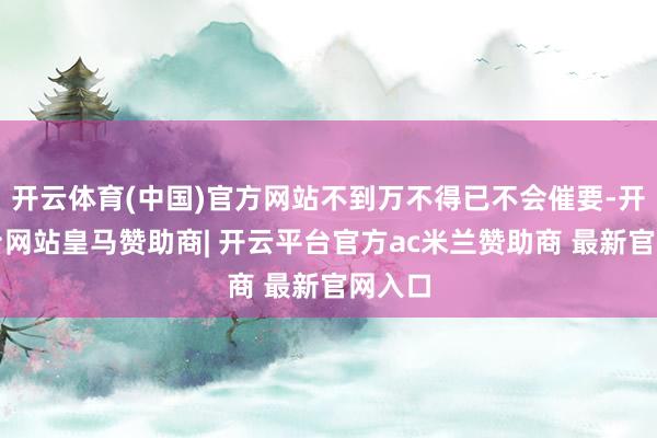 开云体育(中国)官方网站不到万不得已不会催要-开云平台网站皇马赞助商| 开云平台官方ac米兰赞助商 最新官网入口