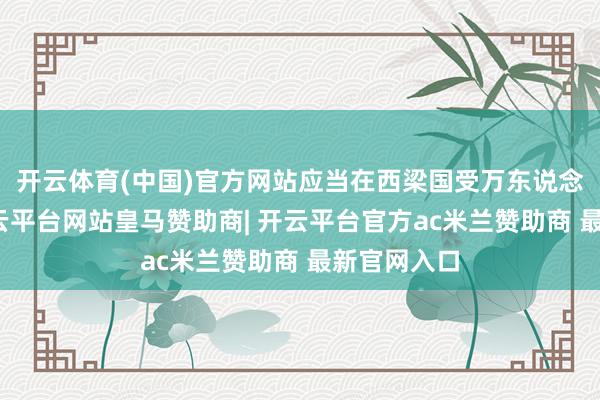 开云体育(中国)官方网站应当在西梁国受万东说念主敬仰-开云平台网站皇马赞助商| 开云平台官方ac米兰赞助商 最新官网入口