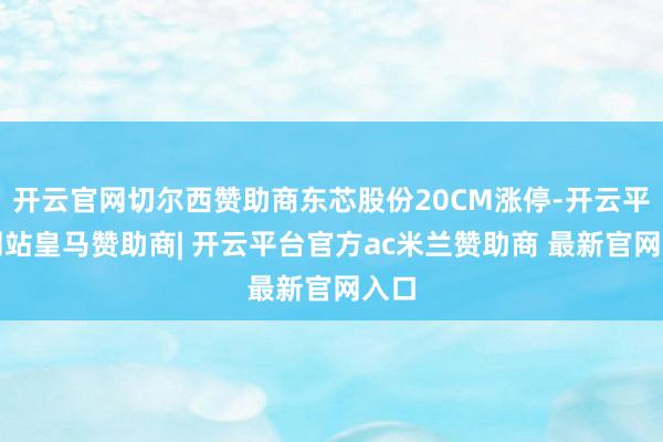 开云官网切尔西赞助商东芯股份20CM涨停-开云平台网站皇马赞助商| 开云平台官方ac米兰赞助商 最新官网入口