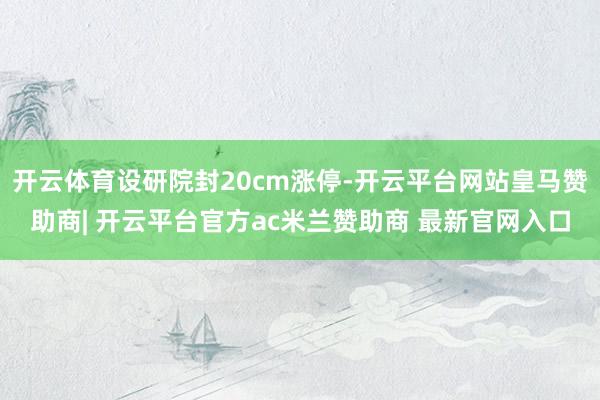 开云体育设研院封20cm涨停-开云平台网站皇马赞助商| 开云平台官方ac米兰赞助商 最新官网入口