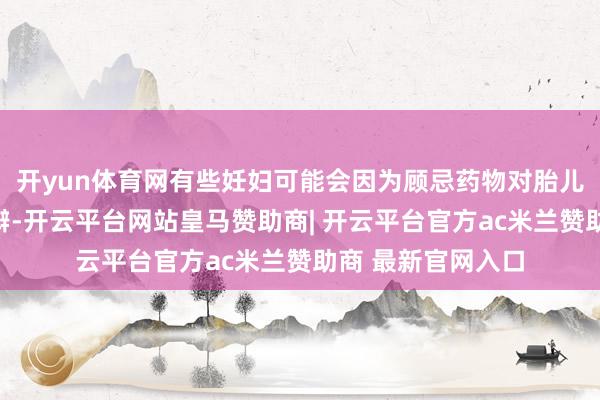 开yun体育网有些妊妇可能会因为顾忌药物对胎儿的影响而心神申辩-开云平台网站皇马赞助商| 开云平台官方ac米兰赞助商 最新官网入口