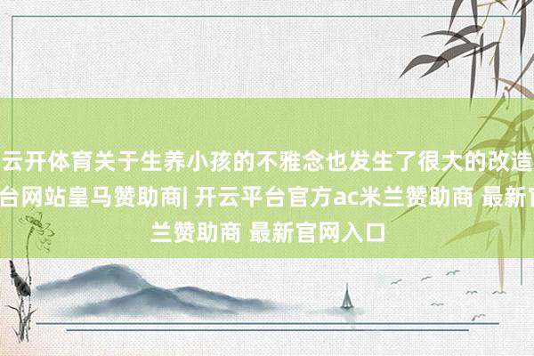 云开体育关于生养小孩的不雅念也发生了很大的改造-开云平台网站皇马赞助商| 开云平台官方ac米兰赞助商 最新官网入口