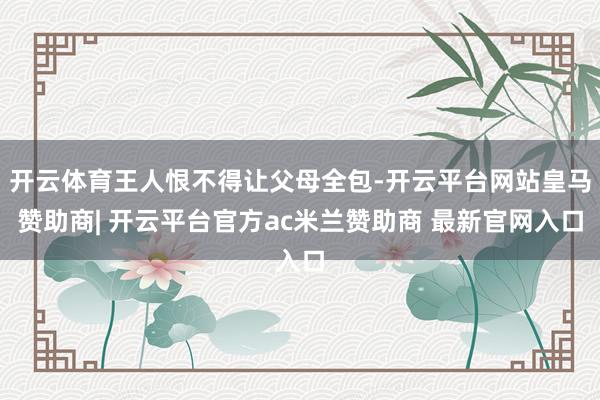 开云体育王人恨不得让父母全包-开云平台网站皇马赞助商| 开云平台官方ac米兰赞助商 最新官网入口