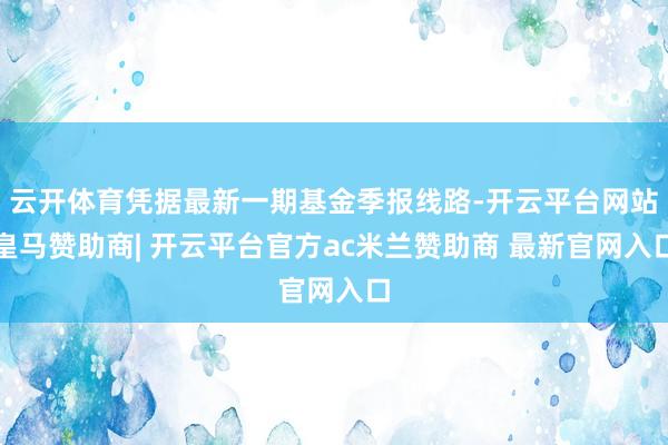 云开体育凭据最新一期基金季报线路-开云平台网站皇马赞助商| 开云平台官方ac米兰赞助商 最新官网入口