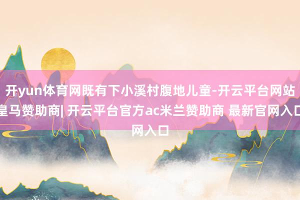 开yun体育网既有下小溪村腹地儿童-开云平台网站皇马赞助商| 开云平台官方ac米兰赞助商 最新官网入口