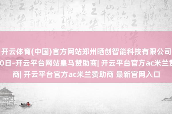 开云体育(中国)官方网站郑州晒创智能科技有限公司配置于2025年2月10日-开云平台网站皇马赞助商| 开云平台官方ac米兰赞助商 最新官网入口
