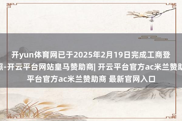 开yun体育网已于2025年2月19日完成工商登记并获得交易牌照-开云平台网站皇马赞助商| 开云平台官方ac米兰赞助商 最新官网入口