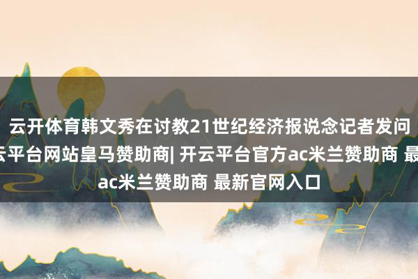 云开体育韩文秀在讨教21世纪经济报说念记者发问时谈到-开云平台网站皇马赞助商| 开云平台官方ac米兰赞助商 最新官网入口