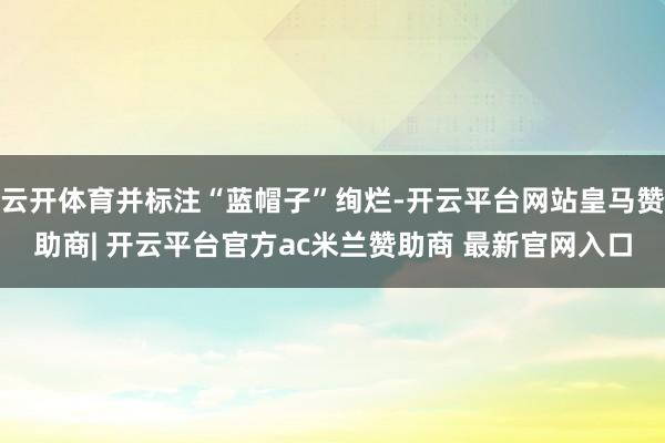 云开体育并标注“蓝帽子”绚烂-开云平台网站皇马赞助商| 开云平台官方ac米兰赞助商 最新官网入口