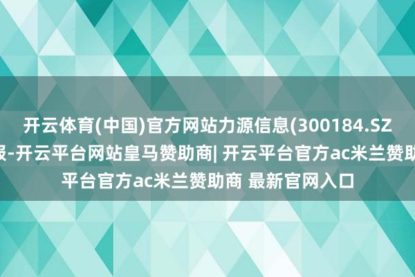 开云体育(中国)官方网站力源信息(300184.SZ)发布2025年中报-开云平台网站皇马赞助商| 开云平台官方ac米兰赞助商 最新官网入口