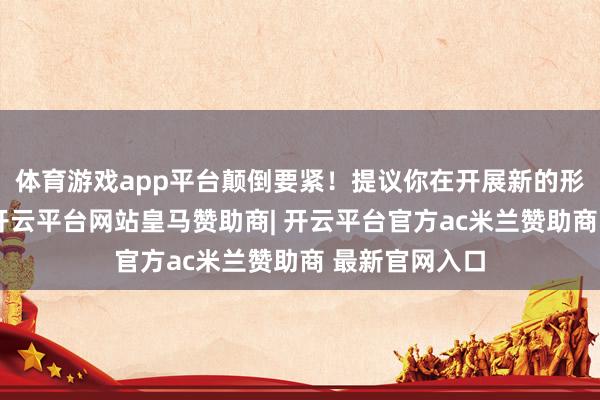 体育游戏app平台颠倒要紧！提议你在开展新的形势、场地时-开云平台网站皇马赞助商| 开云平台官方ac米兰赞助商 最新官网入口